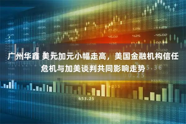 广州华鑫 美元加元小幅走高，美国金融机构信任危机与加美谈判共同影响走势
