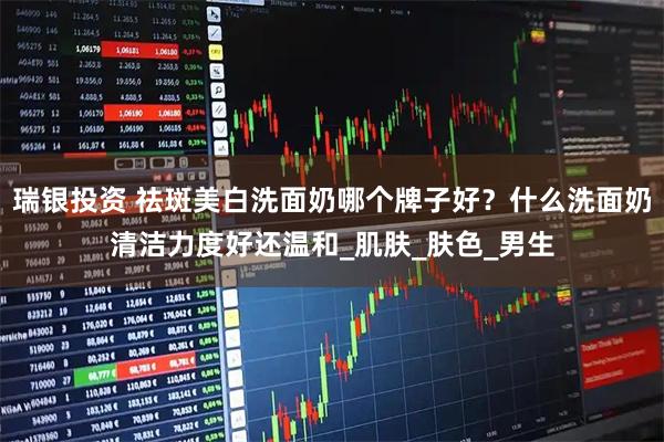 瑞银投资 祛斑美白洗面奶哪个牌子好？什么洗面奶清洁力度好还温和_肌肤_肤色_男生