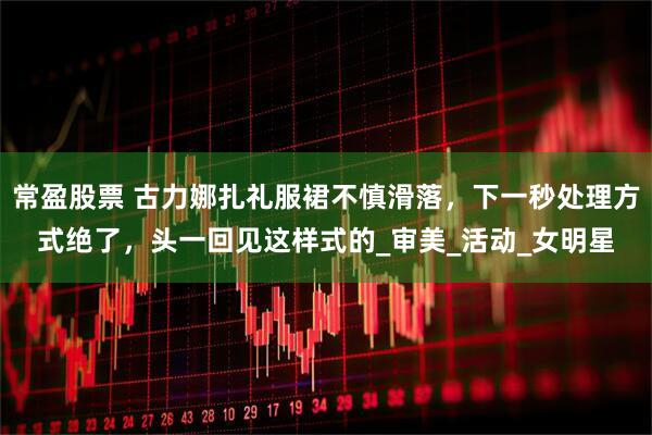 常盈股票 古力娜扎礼服裙不慎滑落，下一秒处理方式绝了，头一回见这样式的_审美_活动_女明星