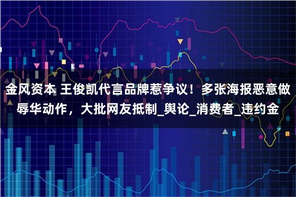 金风资本 王俊凯代言品牌惹争议！多张海报恶意做辱华动作，大批网友抵制_舆论_消费者_违约金