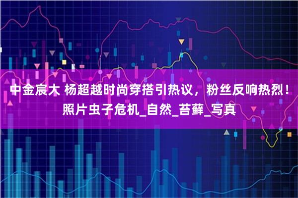 中金宸大 杨超越时尚穿搭引热议，粉丝反响热烈！照片虫子危机_自然_苔藓_写真