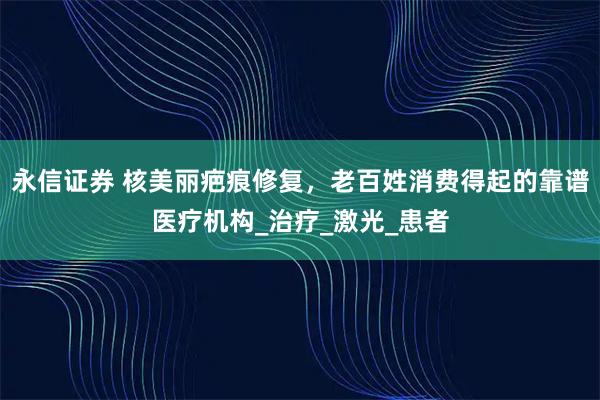 永信证券 核美丽疤痕修复，老百姓消费得起的靠谱医疗机构_治疗_激光_患者
