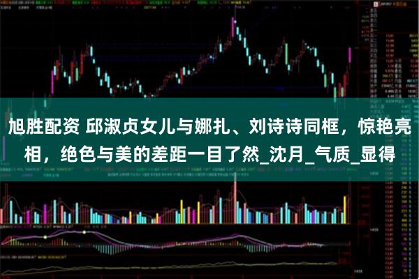 旭胜配资 邱淑贞女儿与娜扎、刘诗诗同框，惊艳亮相，绝色与美的差距一目了然_沈月_气质_显得