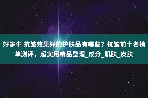 好多牛 抗皱效果好的护肤品有哪些？抗皱前十名榜单测评，超实用精品整理_成分_肌肤_皮肤