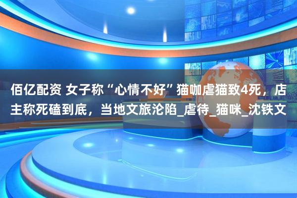 佰亿配资 女子称“心情不好”猫咖虐猫致4死，店主称死磕到底，当地文旅沦陷_虐待_猫咪_沈铁文