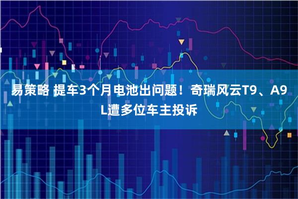 易策略 提车3个月电池出问题!奇瑞风云T9、A9L遭多位车主投诉
