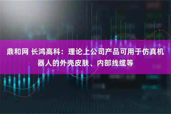 鼎和网 长鸿高科：理论上公司产品可用于仿真机器人的外壳皮肤、内部线缆等