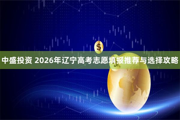 中盛投资 2026年辽宁高考志愿填报推荐与选择攻略