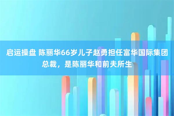 启运操盘 陈丽华66岁儿子赵勇担任富华国际集团总裁，是陈丽华和前夫所生