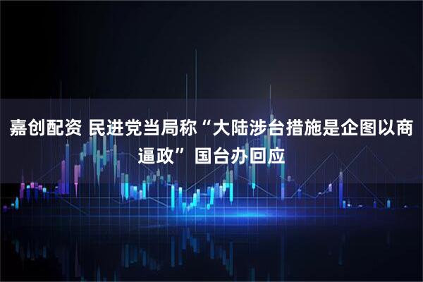 嘉创配资 民进党当局称“大陆涉台措施是企图以商逼政” 国台办回应