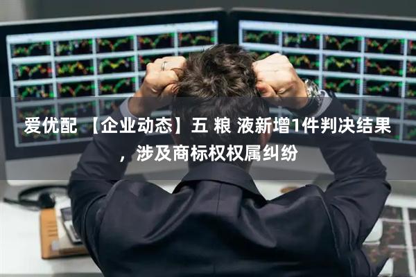 爱优配 【企业动态】五 粮 液新增1件判决结果，涉及商标权权属纠纷