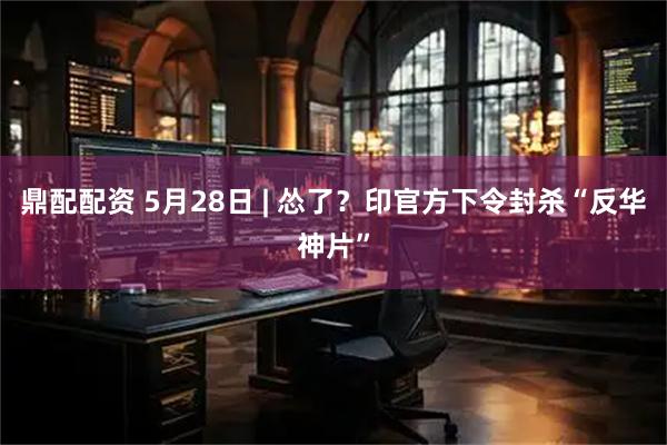 鼎配配资 5月28日 | 怂了？印官方下令封杀“反华神片”