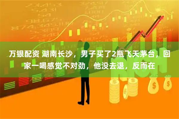 万银配资 湖南长沙，男子买了2瓶飞天茅台，回家一喝感觉不对劲，他没去退，反而在