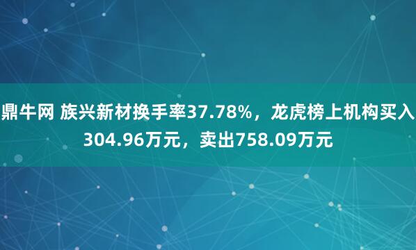 鼎牛网 族兴新材换手率37.78%，龙虎榜上机构买入304.96万元，卖出758.09万元