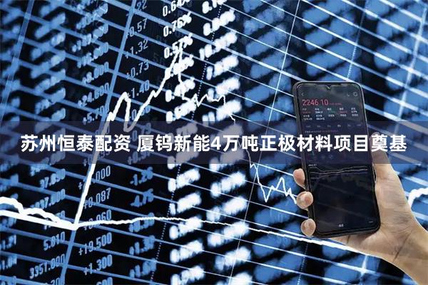 苏州恒泰配资 厦钨新能4万吨正极材料项目奠基