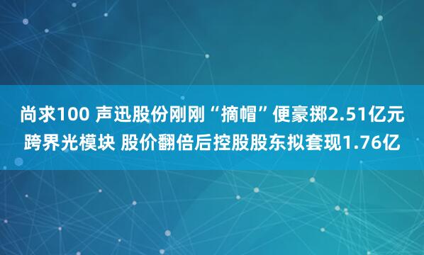 尚求100 声迅股份刚刚“摘帽”便豪掷2.51亿元跨界光模块 股价翻倍后控股股东拟套现1.76亿
