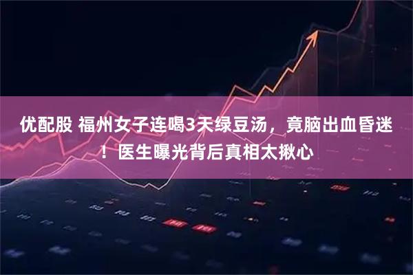 优配股 福州女子连喝3天绿豆汤，竟脑出血昏迷！医生曝光背后真相太揪心