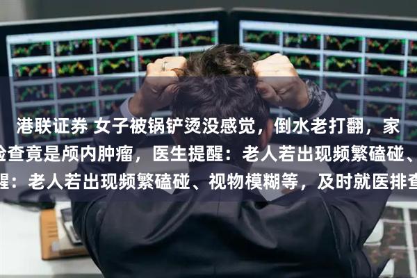 港联证券 女子被锅铲烫没感觉，倒水老打翻，家人以为“年纪大了”，检查竟是颅内肿瘤，医生提醒：老人若出现频繁磕碰、视物模糊等，及时就医排查