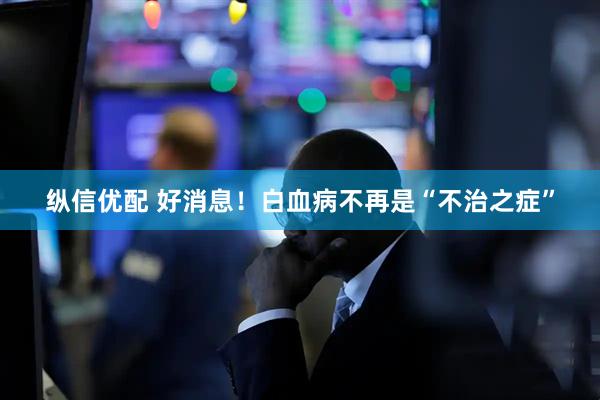 纵信优配 好消息！白血病不再是“不治之症”