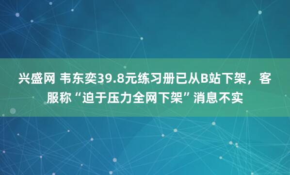 兴盛网 韦东奕39.8元练习册已从B站下架，客服称“迫于压力全网下架”消息不实