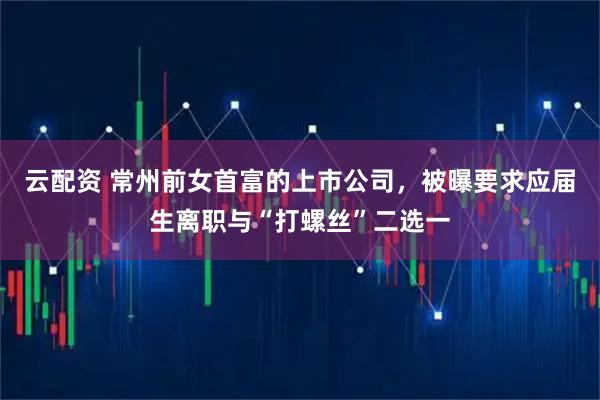 云配资 常州前女首富的上市公司，被曝要求应届生离职与“打螺丝”二选一