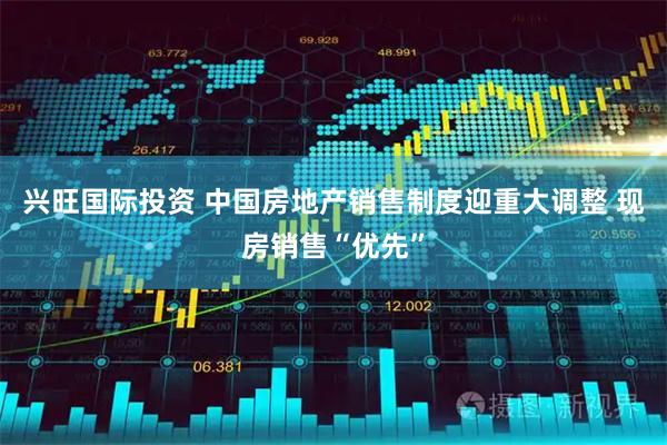 兴旺国际投资 中国房地产销售制度迎重大调整 现房销售“优先”