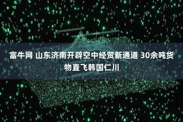 富牛网 山东济南开辟空中经贸新通道 30余吨货物直飞韩国仁川