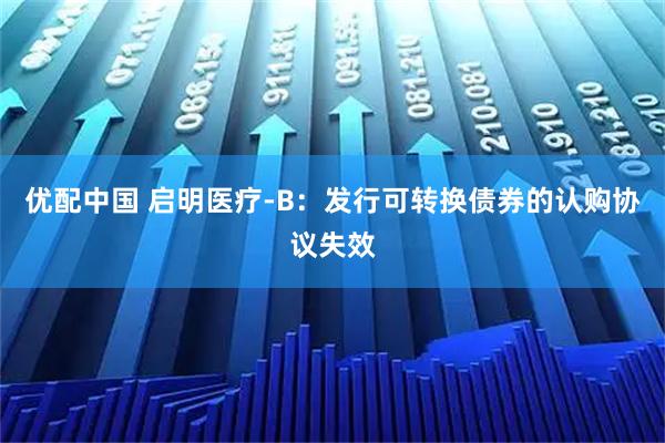 优配中国 启明医疗-B：发行可转换债券的认购协议失效