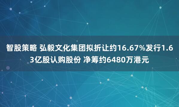 智股策略 弘毅文化集团拟折让约16.67%发行1.63亿股认购股份 净筹约6480万港元